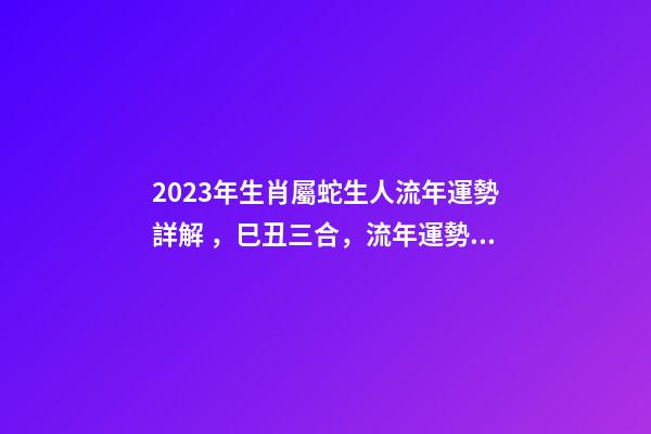 2023年生肖屬蛇生人流年運勢詳解，巳丑三合，流年運勢旺盛